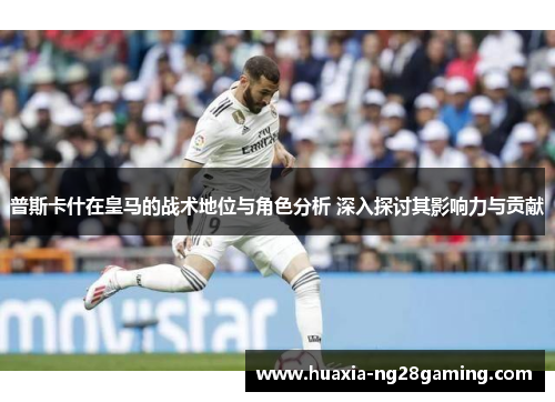 普斯卡什在皇马的战术地位与角色分析 深入探讨其影响力与贡献