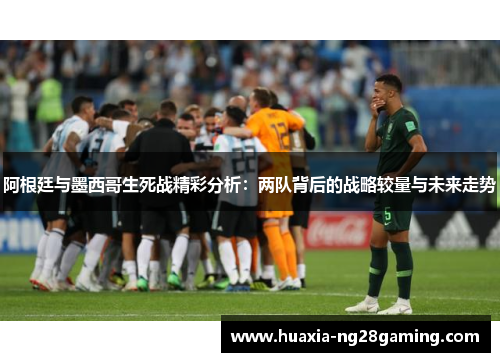 阿根廷与墨西哥生死战精彩分析：两队背后的战略较量与未来走势