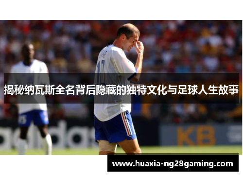 揭秘纳瓦斯全名背后隐藏的独特文化与足球人生故事
