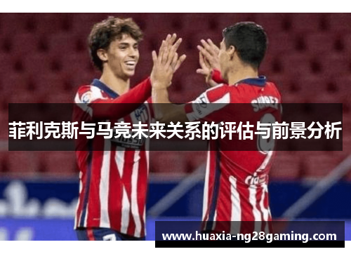 菲利克斯与马竞未来关系的评估与前景分析