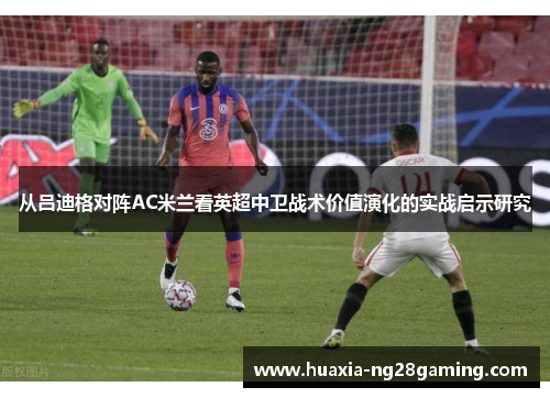 从吕迪格对阵AC米兰看英超中卫战术价值演化的实战启示研究 从吕迪格对阵AC米兰看英超中卫战术价值演化的实战启示研究